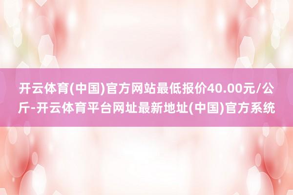开云体育(中国)官方网站最低报价40.00元/公斤-开云体育平台网址最新地址(中国)官方系统