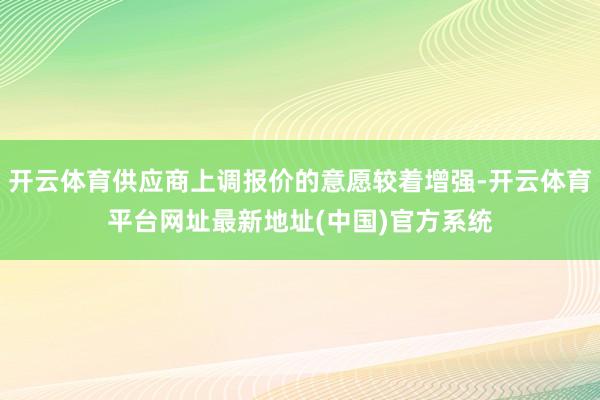 开云体育供应商上调报价的意愿较着增强-开云体育平台网址最新地址(中国)官方系统