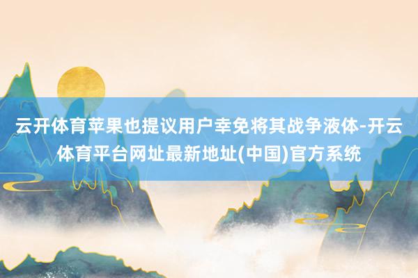 云开体育苹果也提议用户幸免将其战争液体-开云体育平台网址最新地址(中国)官方系统