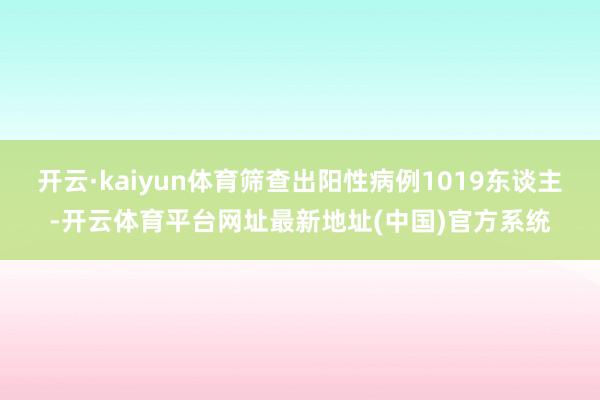 开云·kaiyun体育筛查出阳性病例1019东谈主-开云体育平台网址最新地址(中国)官方系统