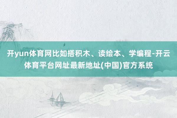 开yun体育网比如搭积木、读绘本、学编程-开云体育平台网址最新地址(中国)官方系统