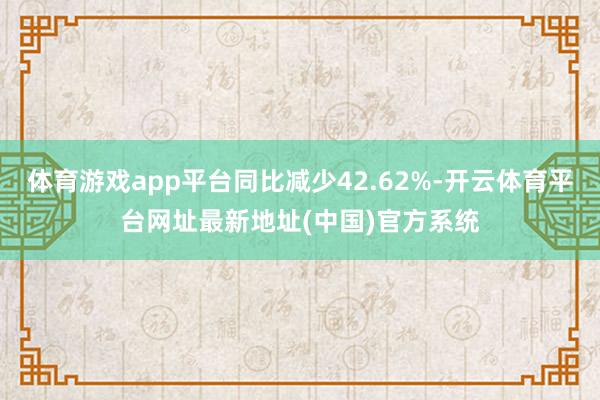 体育游戏app平台同比减少42.62%-开云体育平台网址最新地址(中国)官方系统