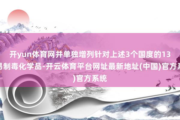 开yun体育网并单独增列针对上述3个国度的13种易制毒化学品-开云体育平台网址最新地址(中国)官方系统