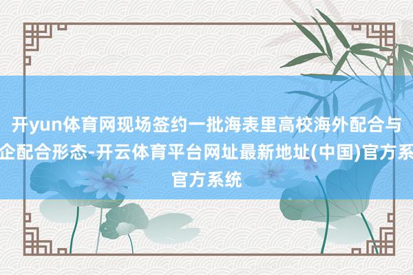 开yun体育网现场签约一批海表里高校海外配合与校企配合形态-开云体育平台网址最新地址(中国)官方系统