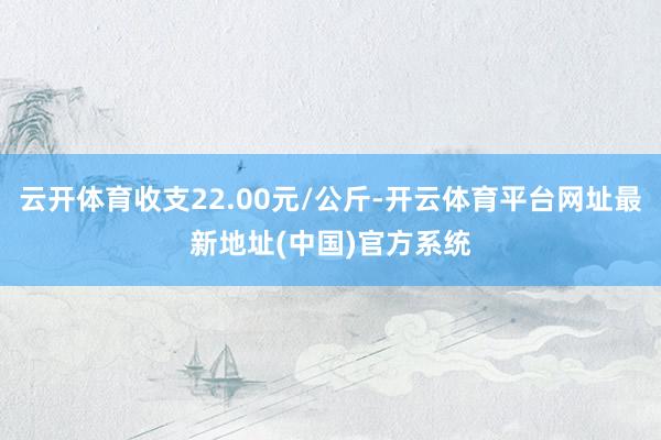 云开体育收支22.00元/公斤-开云体育平台网址最新地址(中国)官方系统