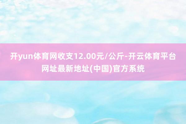 开yun体育网收支12.00元/公斤-开云体育平台网址最新地址(中国)官方系统