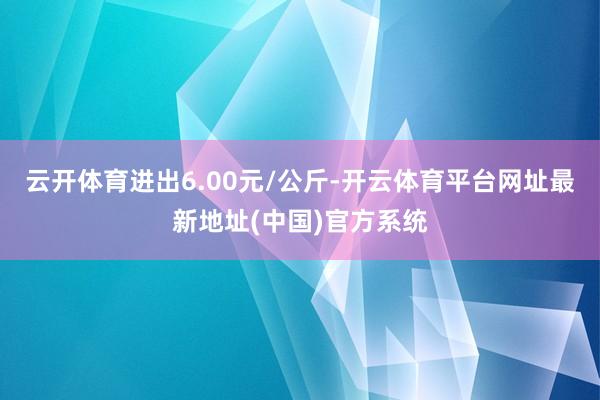 云开体育进出6.00元/公斤-开云体育平台网址最新地址(中国)官方系统