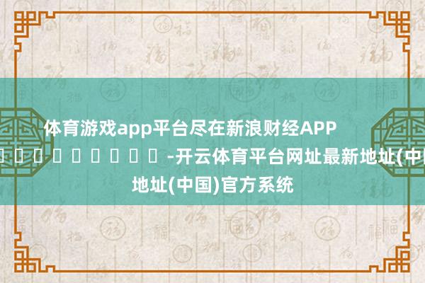 体育游戏app平台尽在新浪财经APP            													-开云体育平台网址最新地址(中国)官方系统