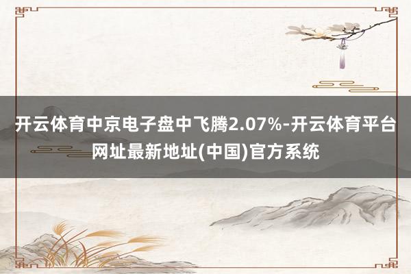 开云体育中京电子盘中飞腾2.07%-开云体育平台网址最新地址(中国)官方系统