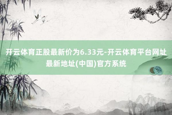 开云体育正股最新价为6.33元-开云体育平台网址最新地址(中国)官方系统