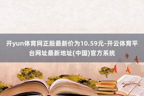 开yun体育网正股最新价为10.59元-开云体育平台网址最新地址(中国)官方系统