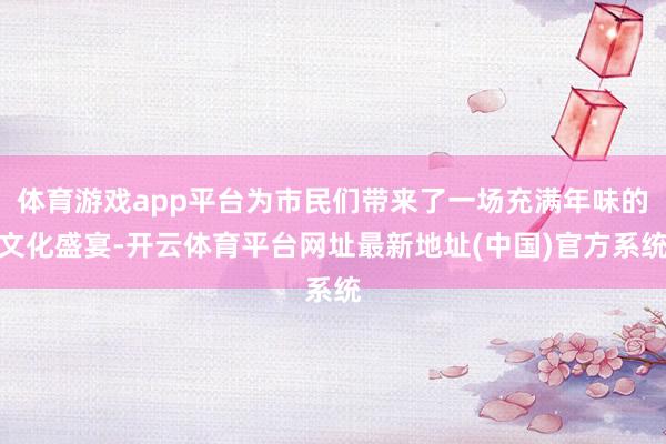 体育游戏app平台为市民们带来了一场充满年味的文化盛宴-开云体育平台网址最新地址(中国)官方系统