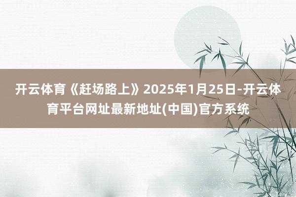 开云体育《赶场路上》2025年1月25日-开云体育平台网址最新地址(中国)官方系统