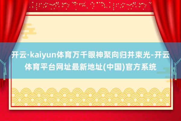 开云·kaiyun体育万千眼神聚向归并束光-开云体育平台网址最新地址(中国)官方系统