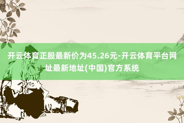 开云体育正股最新价为45.26元-开云体育平台网址最新地址(中国)官方系统