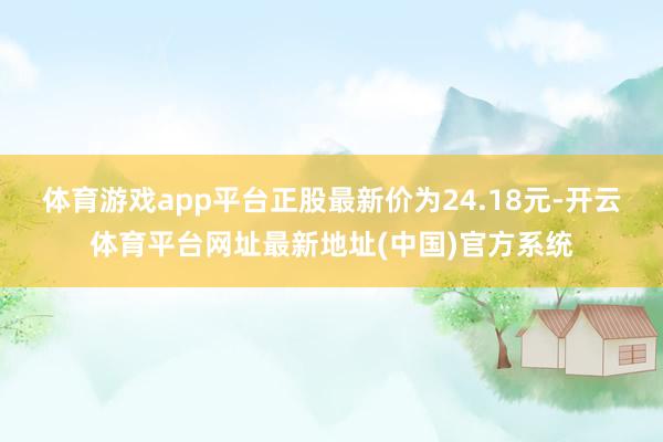 体育游戏app平台正股最新价为24.18元-开云体育平台网址最新地址(中国)官方系统
