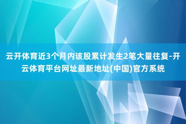 云开体育近3个月内该股累计发生2笔大量往复-开云体育平台网址最新地址(中国)官方系统