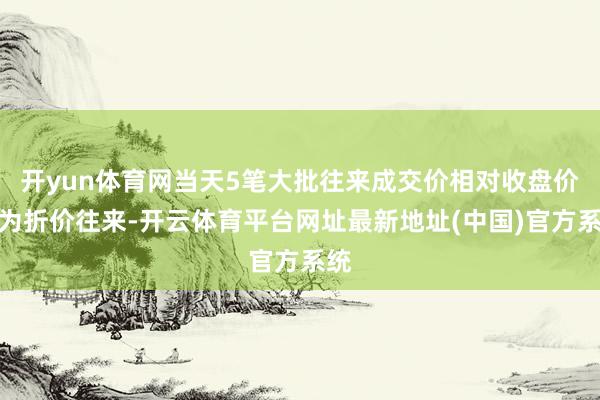 开yun体育网当天5笔大批往来成交价相对收盘价均为折价往来-开云体育平台网址最新地址(中国)官方系统