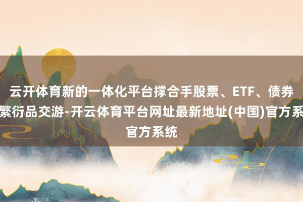 云开体育新的一体化平台撑合手股票、ETF、债券和繁衍品交游-开云体育平台网址最新地址(中国)官方系统