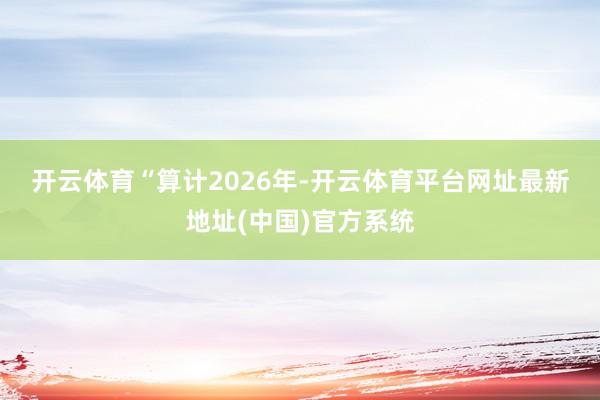 开云体育　　“算计2026年-开云体育平台网址最新地址(中国)官方系统