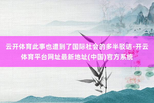 云开体育此事也遭到了国际社会的多半驳诘-开云体育平台网址最新地址(中国)官方系统