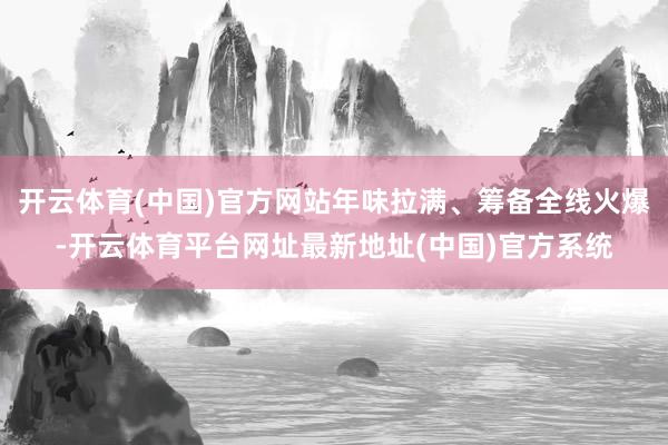 开云体育(中国)官方网站年味拉满、筹备全线火爆-开云体育平台网址最新地址(中国)官方系统