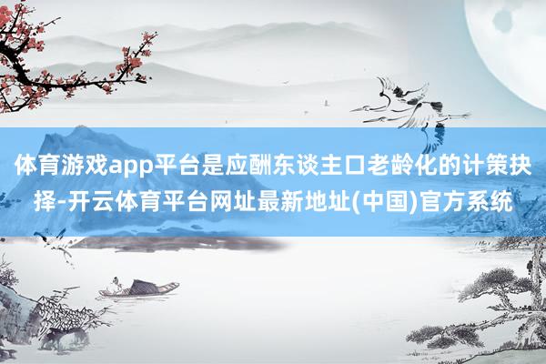 体育游戏app平台是应酬东谈主口老龄化的计策抉择-开云体育平台网址最新地址(中国)官方系统