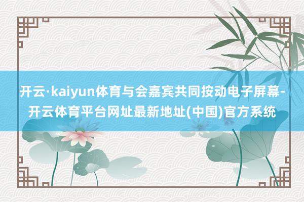 开云·kaiyun体育与会嘉宾共同按动电子屏幕-开云体育平台网址最新地址(中国)官方系统
