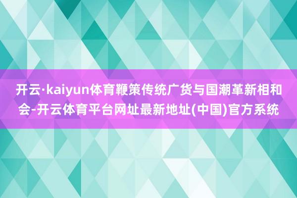 开云·kaiyun体育鞭策传统广货与国潮革新相和会-开云体育平台网址最新地址(中国)官方系统